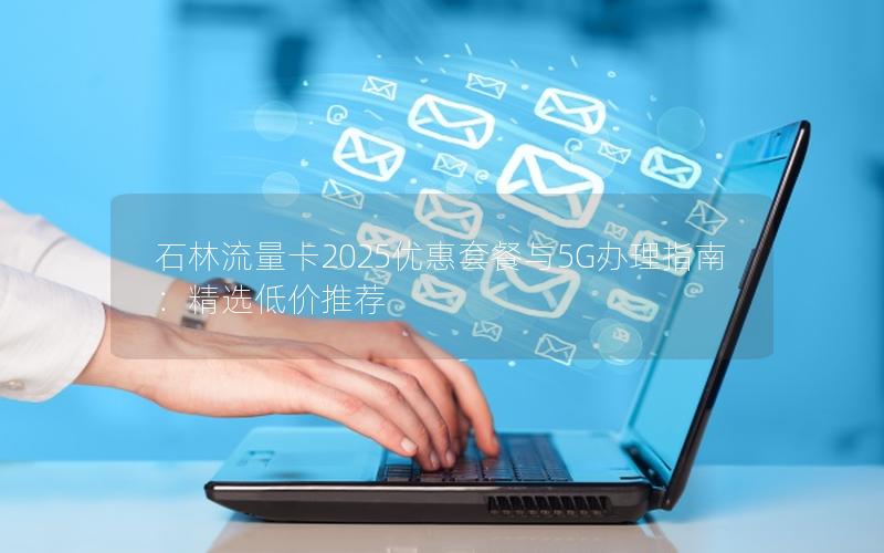 石林流量卡2025优惠套餐与5G办理指南：精选低价推荐