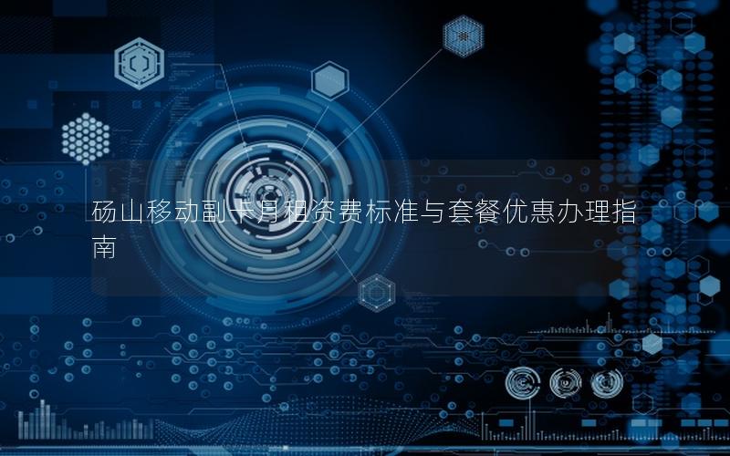砀山移动副卡月租资费标准与套餐优惠办理指南