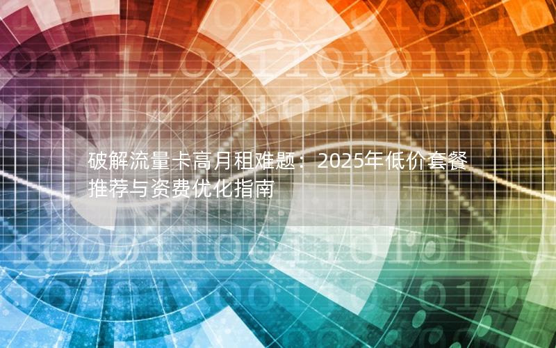 破解流量卡高月租难题：2025年低价套餐推荐与资费优化指南