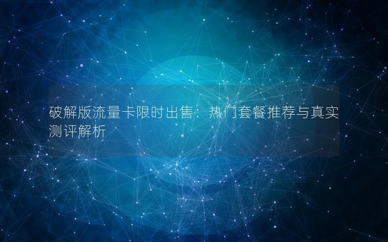 破解版流量卡限时出售：热门套餐推荐与真实测评解析