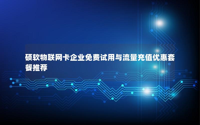 硕软物联网卡企业免费试用与流量充值优惠套餐推荐