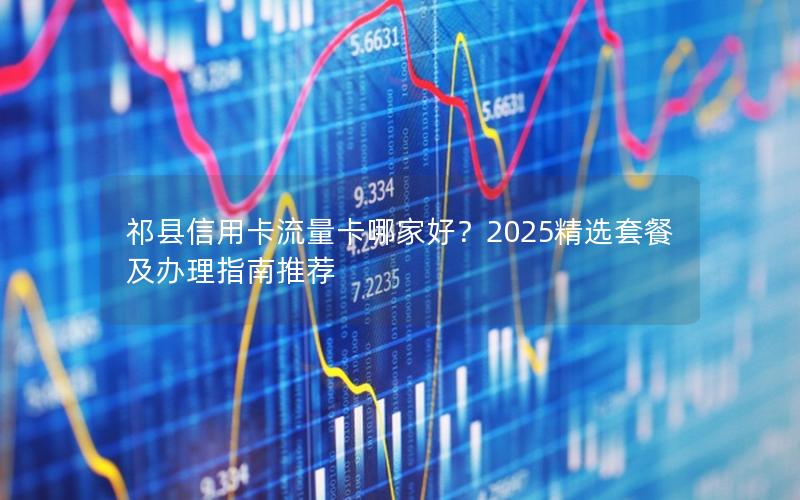 祁县信用卡流量卡哪家好？2025精选套餐及办理指南推荐
