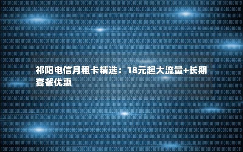 祁阳电信月租卡精选：18元起大流量+长期套餐优惠