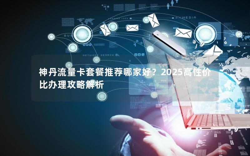 神丹流量卡套餐推荐哪家好？2025高性价比办理攻略解析