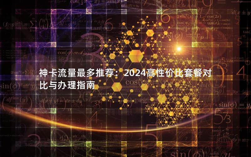 神卡流量最多推荐：2024高性价比套餐对比与办理指南