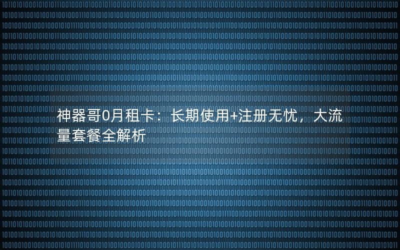 神器哥0月租卡：长期使用+注册无忧，大流量套餐全解析