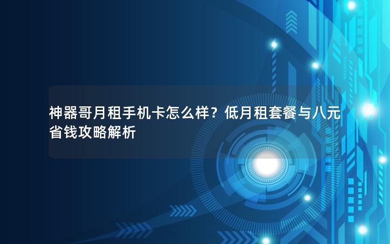 神器哥月租手机卡怎么样？低月租套餐与八元省钱攻略解析
