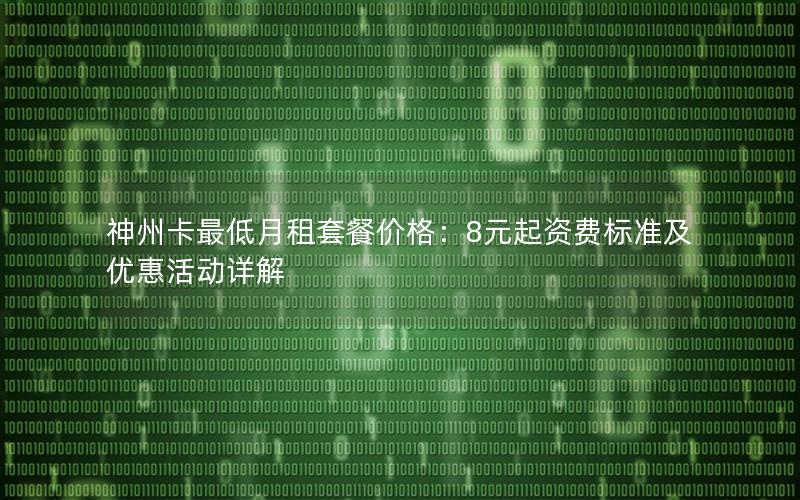 神州卡最低月租套餐价格：8元起资费标准及优惠活动详解