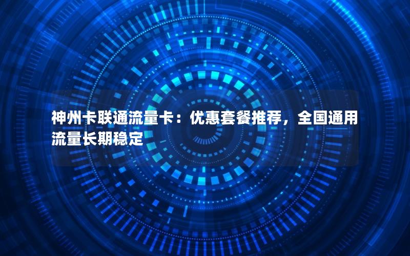 神州卡联通流量卡：优惠套餐推荐，全国通用流量长期稳定