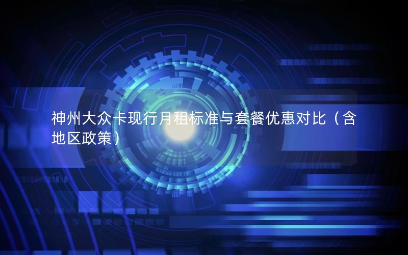 神州大众卡现行月租标准与套餐优惠对比（含地区政策）