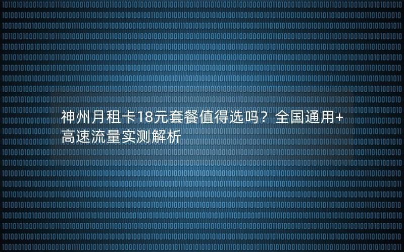 神州月租卡18元套餐值得选吗？全国通用+高速流量实测解析