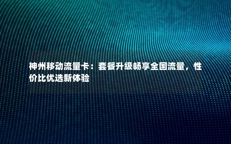 神州移动流量卡：套餐升级畅享全国流量，性价比优选新体验