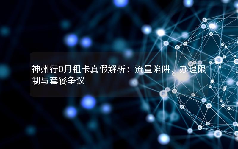 神州行0月租卡真假解析：流量陷阱、办理限制与套餐争议