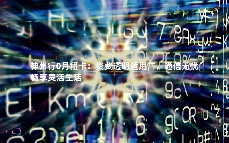 神州行0月租卡：资费透明适用广，通信无忧畅享灵活生活