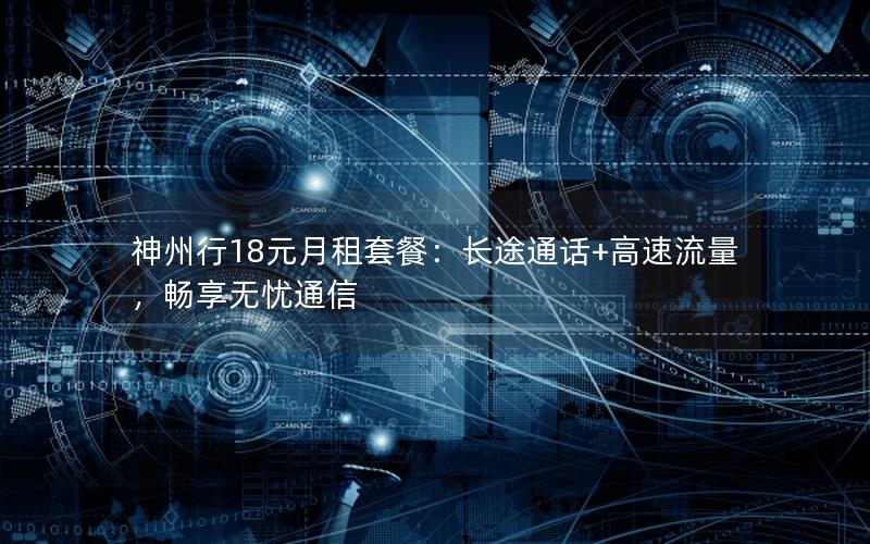 神州行18元月租套餐：长途通话+高速流量，畅享无忧通信
