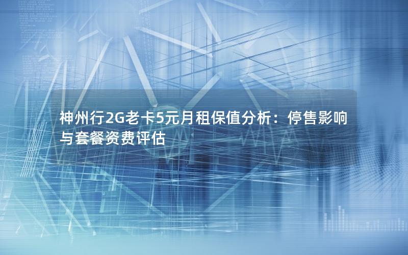 神州行2G老卡5元月租保值分析：停售影响与套餐资费评估