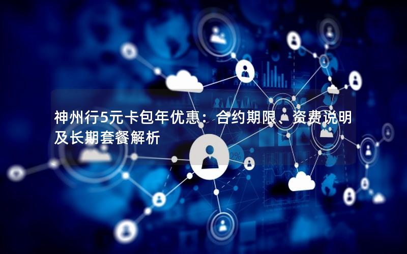 神州行5元卡包年优惠：合约期限、资费说明及长期套餐解析