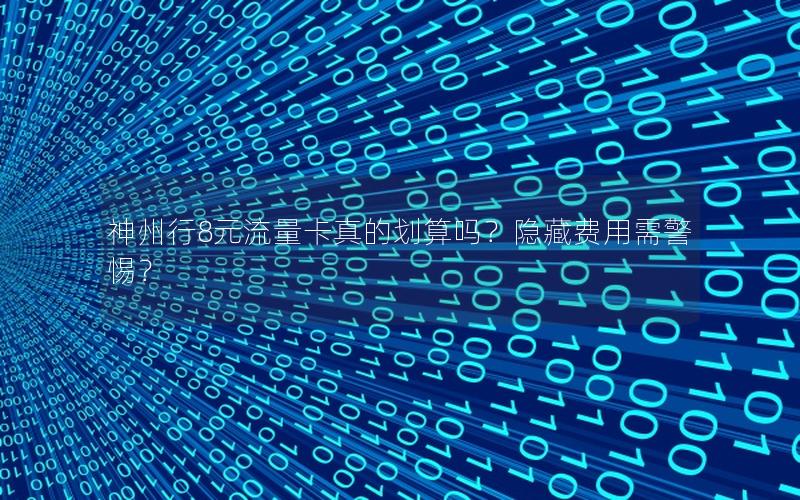 神州行8元流量卡真的划算吗？隐藏费用需警惕？