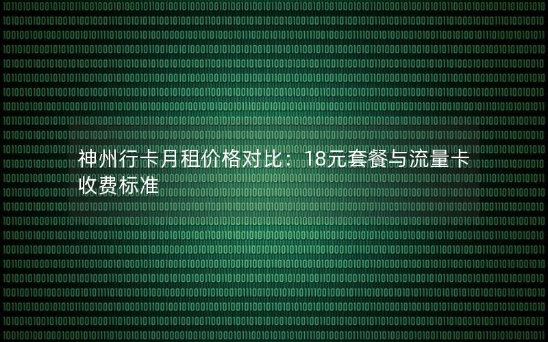 神州行卡月租价格对比：18元套餐与流量卡收费标准