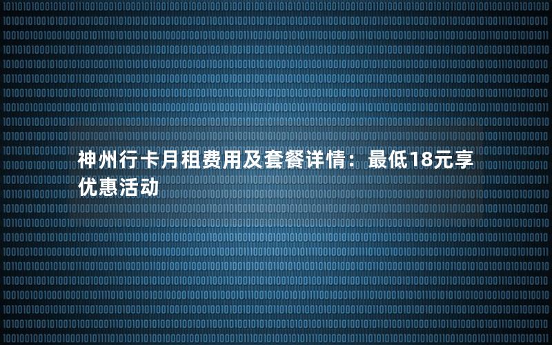 神州行卡月租费用及套餐详情：最低18元享优惠活动