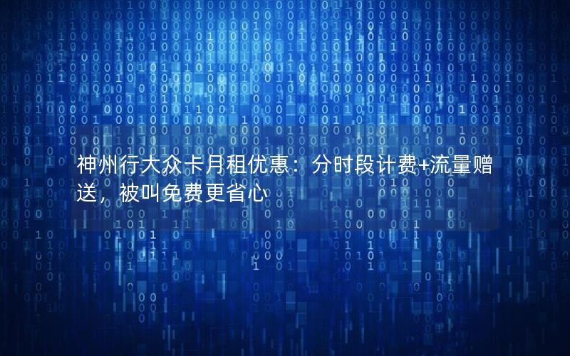 神州行大众卡月租优惠：分时段计费+流量赠送，被叫免费更省心