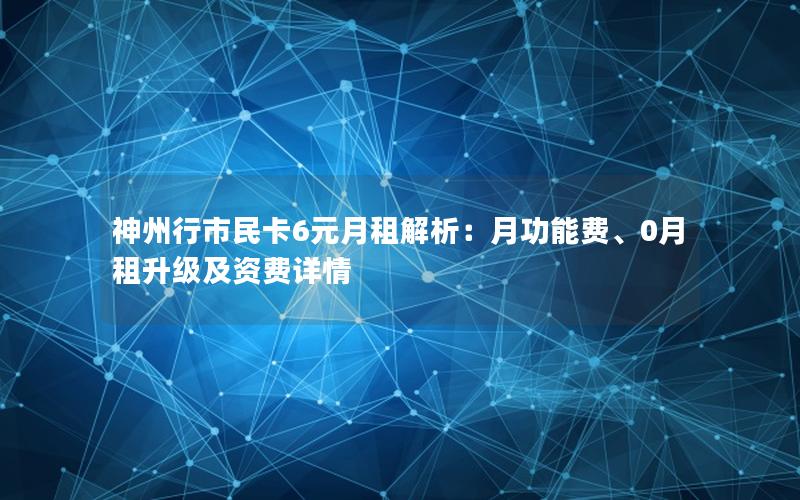 神州行市民卡6元月租解析：月功能费、0月租升级及资费详情