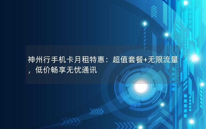 神州行手机卡月租特惠：超值套餐+无限流量，低价畅享无忧通讯