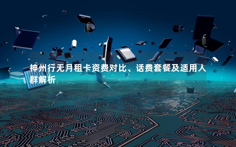 神州行无月租卡资费对比、话费套餐及适用人群解析