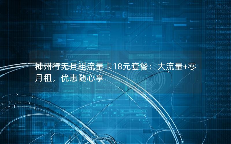 神州行无月租流量卡18元套餐：大流量+零月租，优惠随心享
