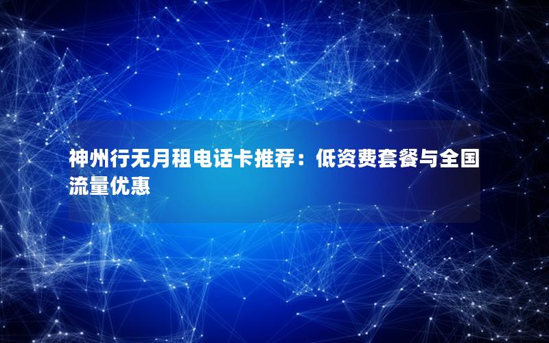 神州行无月租电话卡推荐：低资费套餐与全国流量优惠