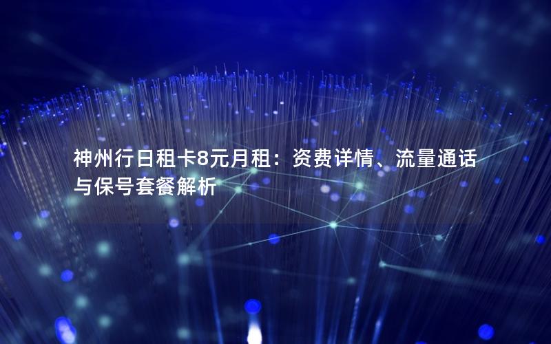 神州行日租卡8元月租：资费详情、流量通话与保号套餐解析