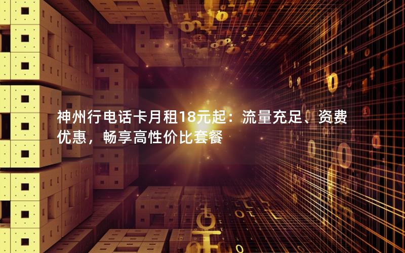 神州行电话卡月租18元起：流量充足、资费优惠，畅享高性价比套餐