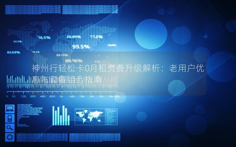 神州行轻松卡0月租资费升级解析：老用户优惠与套餐组合指南