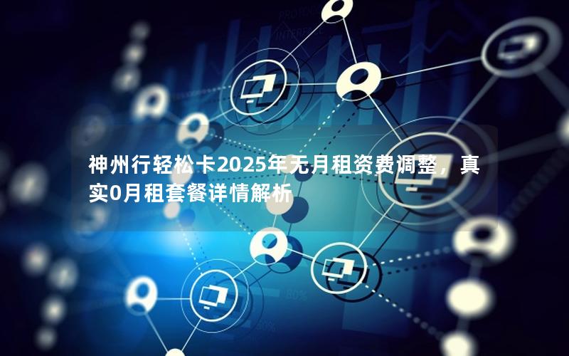 神州行轻松卡2025年无月租资费调整，真实0月租套餐详情解析