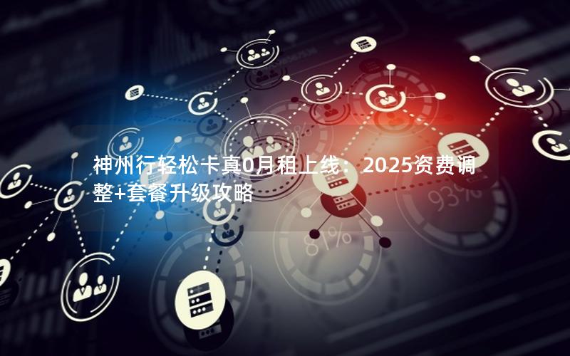 神州行轻松卡真0月租上线：2025资费调整+套餐升级攻略