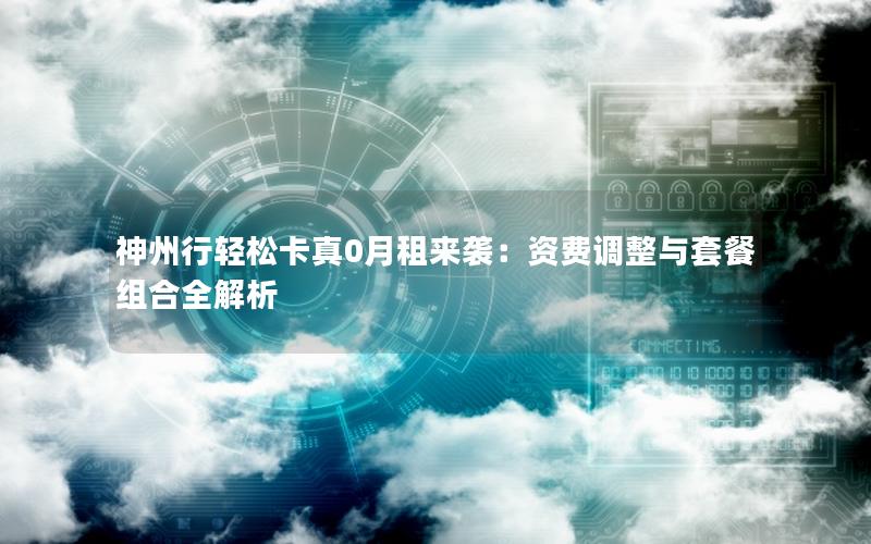 神州行轻松卡真0月租来袭：资费调整与套餐组合全解析