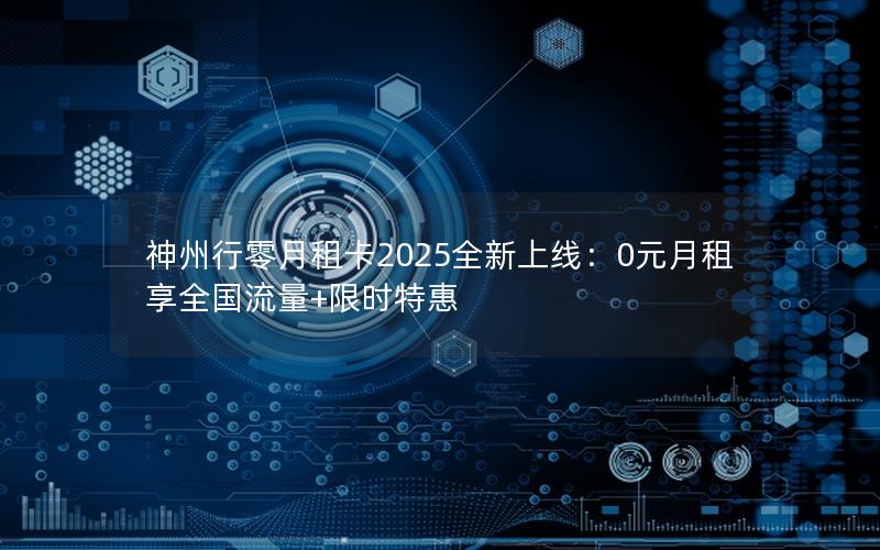 神州行零月租卡2025全新上线：0元月租享全国流量+限时特惠