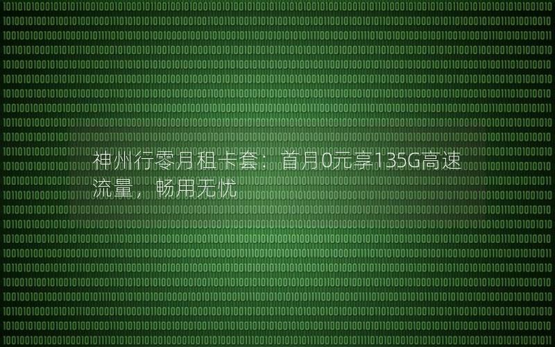 神州行零月租卡套：首月0元享135G高速流量，畅用无忧