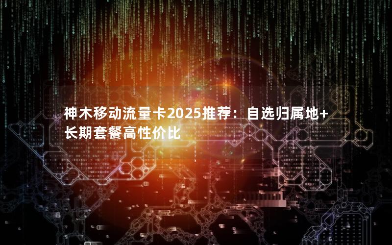神木移动流量卡2025推荐：自选归属地+长期套餐高性价比