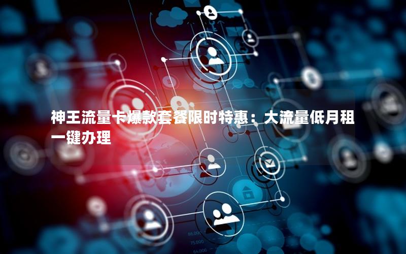 神王流量卡爆款套餐限时特惠：大流量低月租一键办理