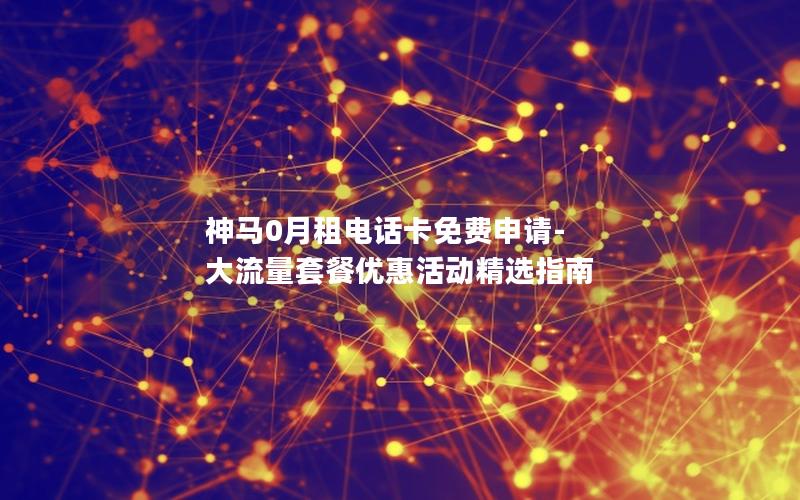 神马0月租电话卡免费申请-大流量套餐优惠活动精选指南