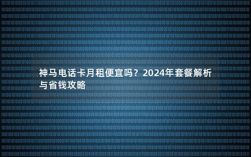 神马电话卡月租便宜吗？2024年套餐解析与省钱攻略