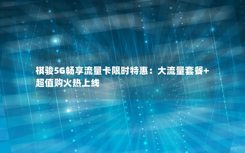 祺骏5G畅享流量卡限时特惠：大流量套餐+超值购火热上线