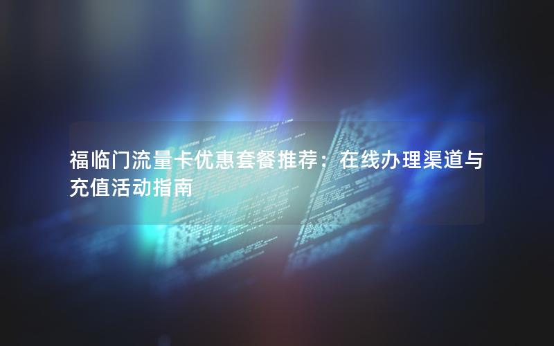 福临门流量卡优惠套餐推荐：在线办理渠道与充值活动指南
