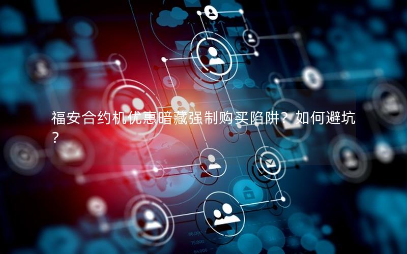福安合约机优惠暗藏强制购买陷阱？如何避坑？