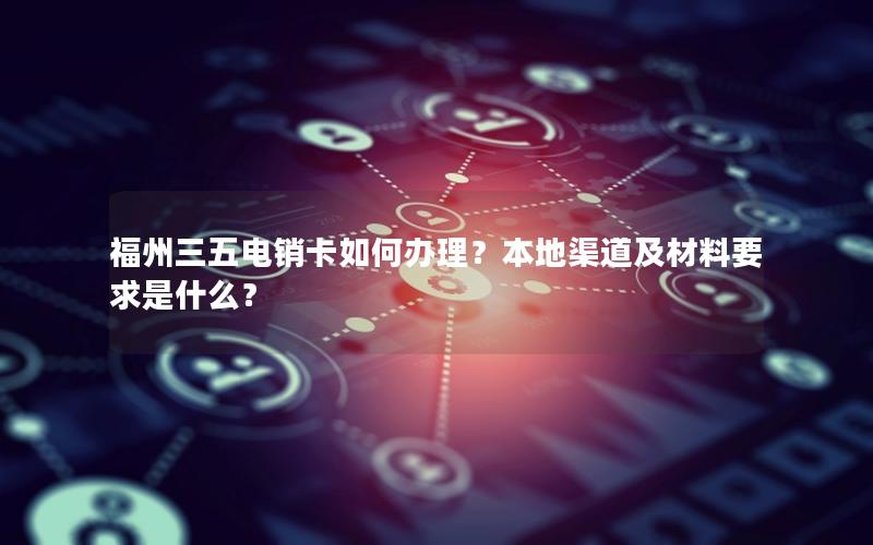 福州三五电销卡如何办理？本地渠道及材料要求是什么？