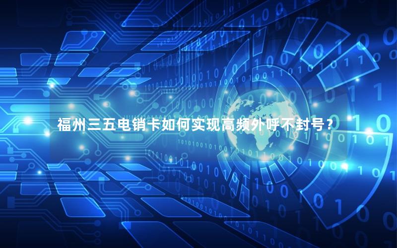 福州三五电销卡如何实现高频外呼不封号？