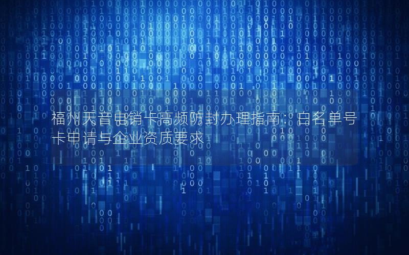 福州天音电销卡高频防封办理指南：白名单号卡申请与企业资质要求