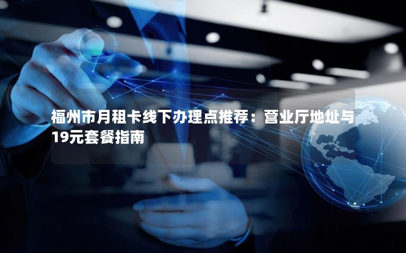 福州市月租卡线下办理点推荐：营业厅地址与19元套餐指南