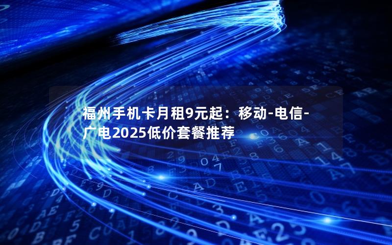 福州手机卡月租9元起：移动-电信-广电2025低价套餐推荐